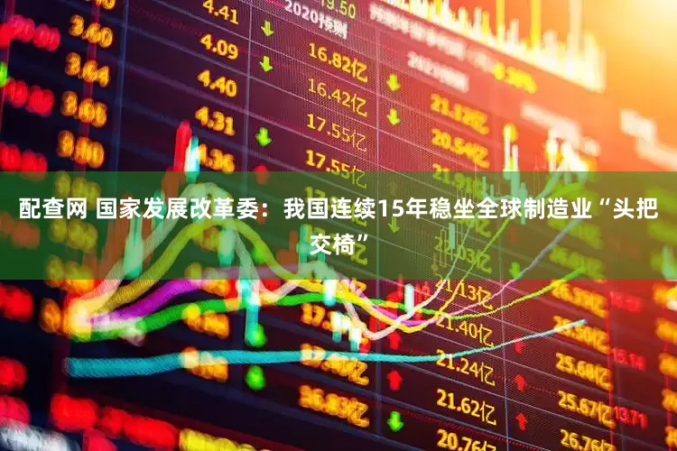 配查网 国家发展改革委：我国连续15年稳坐全球制造业“头把交椅”
