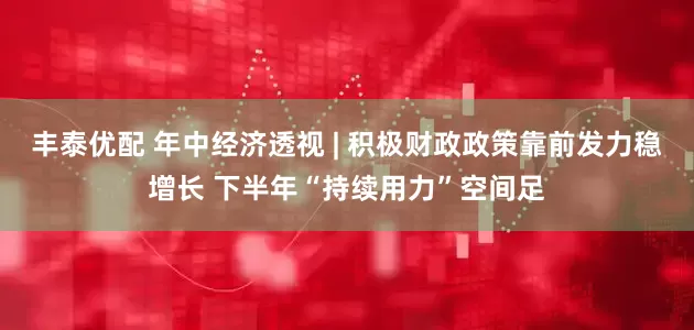丰泰优配 年中经济透视 | 积极财政政策靠前发力稳增长 下半年“持续用力”空间足