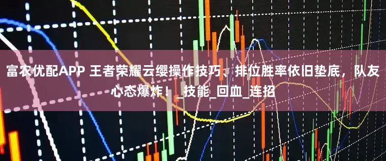 富农优配APP 王者荣耀云缨操作技巧、排位胜率依旧垫底，队友心态爆炸！_技能_回血_连招