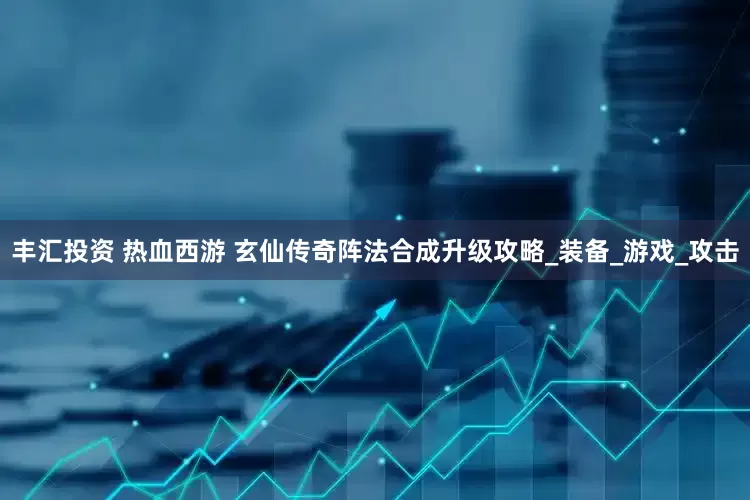 丰汇投资 热血西游 玄仙传奇阵法合成升级攻略_装备_游戏_攻击