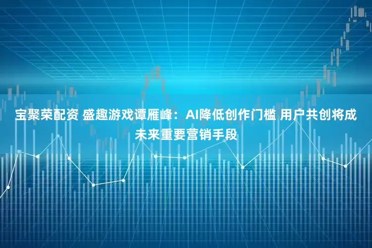 宝聚荣配资 盛趣游戏谭雁峰:AI降低创作门槛 用户共创将成未来重要营销手段