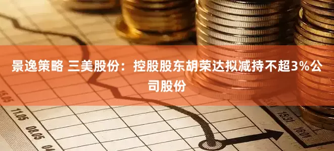 景逸策略 三美股份:控股股东胡荣达拟减持不超3%公司股份