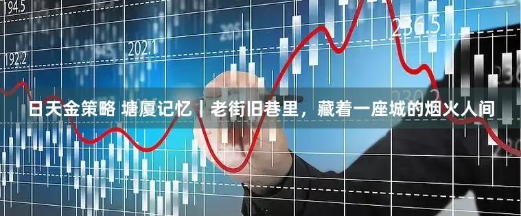 日天金策略 塘厦记忆｜老街旧巷里，藏着一座城的烟火人间